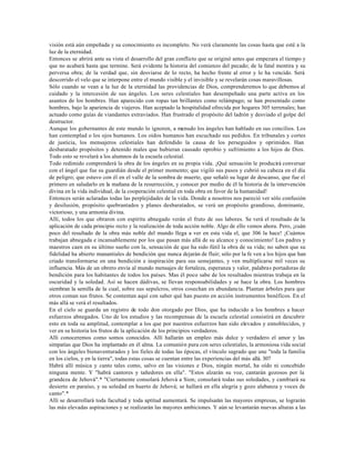 visión está aún empeñada y su conocimiento es incompleto. No verá claramente las cosas hasta que esté a la
luz de la eternidad.
Entonces se abrirá ante su vista el desarrollo del gran conflicto que se originó antes que empezara el tiempo y
que no acabará hasta que termine. Será evidente la historia del comienzo del pecado; de la fatal mentira y su
perversa obra; de la verdad que, sin desviarse de lo recto, ha hecho frente al error y lo ha vencido. Será
descorrido el velo que se interpone entre el mundo visible y el invisible y se revelarán cosas maravillosas.
Sólo cuando se vean a la luz de la eternidad las providencias de Dios, comprenderemos lo que debemos al
cuidado y la intercesión de sus ángeles. Los seres celestiales han desempeñado una parte activa en los
asuntos de los hombres. Han aparecido con ropas tan brillantes como relámpago; se han presentado como
hombres, bajo la apariencia de viajeros. Han aceptado la hospitalidad ofrecida por hogares 305 terrenales; han
actuado como guías de viandantes extraviados. Han frustrado el propósito del ladrón y desviado el golpe del
destructor.
Aunque los gobernantes de este mundo lo ignoren, a menudo los ángeles han hablado en sus concilios. Los
han contemplad o los ojos humanos. Los oídos humanos han escuchado sus pedidos. En tribunales y cortes
de justicia, los mensajeros celestiales han defendido la causa de los perseguidos y oprimidos. Han
desbaratado propósitos y detenido males que hubieran causado oprobio y sufrimiento a los hijos de Dios.
Todo esto se revelará a los alumnos de la escuela celestial.
Todo redimido comprenderá la obra de los ángeles en su propia vida. ¡Qué sensación le producirá conversar
con el ángel que fue su guardián desde el primer momento; que vigiló sus pasos y cubrió su cabeza en el día
de peligro; que estuvo con él en el valle de la sombra de muerte, que señaló su lugar de descanso, que fue el
primero en saludarlo en la mañana de la resurrección, y conocer por medio de él la historia de la intervención
divina en la vida individual, de la cooperación celestial en toda obra en favor de la humanidad!
Entonces serán aclaradas todas las perplejidades de la vida. Donde a nosotros nos pareció ver sólo confusión
y desilusión, propósito quebrantados y planes desbaratados, se verá un propósito grandioso, dominante,
victorioso, y una armonía divina.
Allí, todos los que obraron con espíritu abnegado verán el fruto de sus labores. Se verá el resultado de la
aplicación de cada principio recto y la realización de toda acción noble. Algo de ello vemos ahora. Pero, ¡cuán
poco del resultado de la obra más noble del mundo llega a ver en esta vida el, que 306 la hace! ¡Cuántos
trabajan abnegada e incansablemente por los que pasan más allá de su alcance y conocimiento! Los padres y
maestros caen en su último sueño con la, sensación de que ha sido fútil la obra de su vida; no saben que su
fidelidad ha abierto manantiales de bendición que nunca dejarán de fluir; sólo por la fe ven a los hijos que han
criado transformarse en una bendición e inspiración para sus semejantes, y ven multiplicarse mil veces su
influencia. Más de un obrero envía al mundo mensajes de fortaleza, esperanza y valor, palabras portadoras de
bendición para los habitantes de todos los países. Mas él poco sabe de los resultados mientras trabaja en la
oscuridad y la soledad. Así se hacen dádivas, se llevan responsabilidades y se hace la obra. Los hombres
siembran la semilla de la cual, sobre sus sepulcros, otros cosechan en abundancia. Plantan árboles para que
otros coman sus frutos. Se contentan aquí con saber qué han puesto en acción instrumentos benéficos. En el
más allá se verá el resultados.
En el cielo se guarda un registro de todo don otorgado por Dios, que ha inducido a los hombres a hacer
esfuerzos abnegados. Uno de los estudios y las recompensas de la escuela celestial consistirá en descubrir
esto en toda su amplitud, contemplar a los que por nuestros esfuerzos han sido elevados y ennoblecidos, y
ver en su historia los frutos de la aplicación de los principios verdaderos.
Allí conoceremos como somos conocidos. Allí hallarán un empleo más dulce y verdadero el amor y las
simpatías que Dios ha implantado en él alma. La comunión pura con seres celestiales, la armoniosa vida social
con los ángeles bienaventurados y los fieles de todas las épocas, el vínculo sagrado que une "toda la familia
en los cielos, y en la tierra", todas estas cosas se cuentan entre las experiencias del más allá. 307
Habrá allí música y canto tales como, salvo en las visiones e Dios, ningún mortal, ha oído ni concebido
ninguna mente. Y "habrá cantores y tañedores en ella". "Estos alzarán su voz, cantarán gozosos por la
grandeza de Jehová".* "Ciertamente consolará Jehová a Sion; consolará todas sus soledades, y cambiará su
desierto en paraíso, y su soledad en huerto de Jehová; se hallará en ella alegría y gozo alabanza y voces de
canto".*
Allí se desarrollará toda facultad y toda aptitud aumentará. Se impulsarán las mayores empresas, se lograrán
las más elevadas aspiraciones y se realizarán las mayores ambiciones. Y aún se levantarán nuevas alturas a las
 