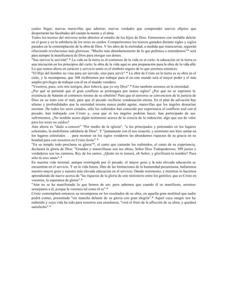 cuales llegar, nuevas maravillas que admirar, nuevas verdades que comprender nuevos objetos que
despertarán las facultades del cuerpo la mente y el alma.
Todos los tesoros del universo serán abiertos al estudio de los hijos de Dios. Entraremos con inefable deleite
en el gozo y en la sabiduría de los seres no caídos. Compartiremos los tesoros ganados durante siglos y siglos
pasados en la contemplación de la obra de Dios. Y los años de la eternidad, a medida que transcurran, seguirán
ofreciendo revelaciones más gloriosas. "Mucho más abundantemente de lo que pedimos o entendemos"* será
para siempre la munificencia de Dios para otorgar sus dones.
"Sus siervos le servirán".* La vida en la tierra es el comienzo de la vida en el cielo; la educación en la tierra es
una iniciación en los principios del cielo; la obra de la vida aquí es una preparación para la obra de la vida allá.
Lo que somos ahora en carácter y servicio santo es el símbolo seguro de lo que seremos entonces.
"El Hijo del hombre no vino para ser servido, sino para servir".* La obra de Cristo en la tierra es su obra en el
cielo, y la recompensa, que 308 recibiremos por trabajar para él en este mundo será el mayor poder y el más
amplio privilegio de trabajar con él en el mundo venidero.
"Vosotros, pues, sois mis testigos, dice Jehová, que yo soy Dios".* Esto también seremos en la eternidad.
¿Por qué se permitió que el gran conflicto se prolongara por tantos siglos? ¿Por qué no se suprimió la
existencia de Satanás al comienzo mismo de su rebelión? Para que el universo se convenciera de la justicia de
Dios en su trato con el mal; para que el pecado recibiese condenación eterna. En el plan de salvación hay
alturas y profundidades que la eternidad misma nunca podrá agotar, maravillas que los ángeles desearían
escrutar. De todos los seres creados, sólo los redimidos han conocido por experiencia el conflicto real con el
pecado; han trabajado con Cristo y, cosa que ni los ángeles podrían hacer, han participado de sus
sufrimientos. ¿No tendrán acaso algún testimonio acerca de la ciencia de la redención, algo que sea de valor
para los seres no caídos?
Aún ahora es "dado a conocer" "Por medio de la iglesia", "a los principados y potestades en los lugares
celestiales, la multiforme sabiduría de Dios". Y "juntamente con él nos resucitó, y asimismo nos hizo sentar en
los lugares celestiales. . . para mostrar en los siglos venideros las abundantes riquezas de su gracia en su
bondad para con nosotros en Cristo Jesús".*
"En su templo todo proclama su gloria"*, el canto que cantarán los redimidos, el canto de su experiencia,
declarará la gloria de Dios: "Grandes y maravillosas son tus obras, Señor Dios Todopoderoso; 309 justos y
verdaderos son tus caminos, Rey de los santos. ¿Quién no te temerá, oh Señor, y glorificará tu nombre? Pues
sólo tú eres santo".*
En nuestra vida terrenal, aunque restringida por el pecado, el mayor gozo y la más elevada educación se
encuentran en el servicio. Y en la vida futura, libre de las limitaciones de la humanidad pecaminosa, hallaremos
nuestro mayor gozo y nuestra más elevada educación en el servicio: Dando testimonio, y mientras lo hacemos
aprendiendo de nuevo acerca de "las riquezas de la gloria de este ministerio entre los gentiles; que es Cristo en
vosotros, la esperanza de gloria".*
"Aún no se ha manifestado lo que hemos de ser; pero sabemos que cuando él se manifieste, seremos
semejantes a él, porque le veremos tal como él es".*
Cristo contemplará entonces su recompensa en los resultados de su obra, en aquella gran multitud que nadie
podrá contar, presentada "sin mancha delante de su gloria con gran alegría".* Aquel cuya sangre nos ha
redimido y cuya vida ha sido para nosotros una enseñanza, "verá el fruto de la aflicción de su alma, y quedará
satisfecho".*
 