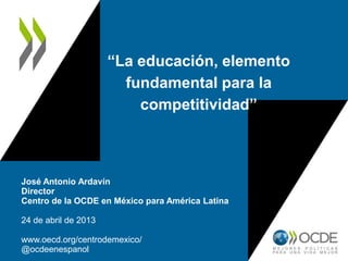 “La educación, elemento
fundamental para la
competitividad”
José Antonio Ardavín
Director
Centro de la OCDE en México para América Latina
24 de abril de 2013
www.oecd.org/centrodemexico/
@ocdeenespanol
 