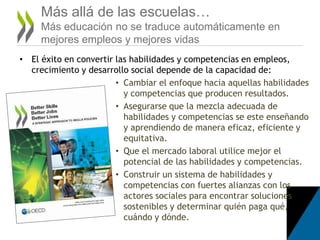• El éxito en convertir las habilidades y competencias en empleos,
crecimiento y desarrollo social depende de la capacidad de:
• Cambiar el enfoque hacia aquellas habilidades
y competencias que producen resultados.
• Asegurarse que la mezcla adecuada de
habilidades y competencias se este enseñando
y aprendiendo de manera eficaz, eficiente y
equitativa.
• Que el mercado laboral utilice mejor el
potencial de las habilidades y competencias.
• Construir un sistema de habilidades y
competencias con fuertes alianzas con los
actores sociales para encontrar soluciones
sostenibles y determinar quién paga qué,
cuándo y dónde.
Más allá de las escuelas…
Más educación no se traduce automáticamente en
mejores empleos y mejores vidas
 
