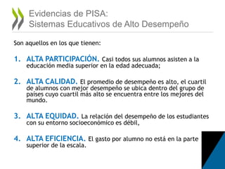 Evidencias de PISA:
Sistemas Educativos de Alto Desempeño
Son aquellos en los que tienen:
1. ALTA PARTICIPACIÓN. Casi todos sus alumnos asisten a la
educación media superior en la edad adecuada;
2. ALTA CALIDAD. El promedio de desempeño es alto, el cuartil
de alumnos con mejor desempeño se ubica dentro del grupo de
países cuyo cuartil más alto se encuentra entre los mejores del
mundo.
3. ALTA EQUIDAD. La relación del desempeño de los estudiantes
con su entorno socioeconómico es débil,
4. ALTA EFICIENCIA. El gasto por alumno no está en la parte
superior de la escala.
 