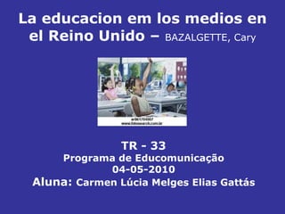 La educacion em los medios en el Reino Unido –   BAZALGETTE, Cary TR - 33 Programa de Educomunicação 04-05-2010 Aluna:  Carmen Lúcia Melges Elias Gattás 