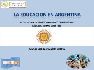 LA EDUCACION EN ARGENTINA LICENCIATURA EN PEDAGOGÍA CUARTO CUATRIMESTRE SÁBADOS, TURNO MATUTINO SANDRA MARGARITA LÓPEZ HUERTA 