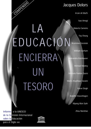 Jacques Delors
                                         In’am Al Mufti


                                             Isao Amagi




           LA                          Roberto Carneiro


                                             Fay Chung



        EDUCACIÓN                    Bronislaw Geremek


                                        William Gorham



              ENCIERRA            Aleksandra Kornhauser


                                        Michael Manley



                 UN               Marisela Padrón Quero


                                 Marie-Angélique Savané



               TESORO                       Karan Singh


                                   Rodolfo Stavenhagen


                                       Myong Won Suhr


Informe a la UNESCO                       Zhou Nanzhao

de la Comisión Internacional
sobre la Educación
para el Siglo XXI
 