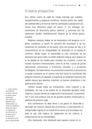 o la utopía necesaria                  11


                           El marco prospectivo
                           Este último cuarto de siglo ha estado marcado por notables
                           descubrimientos y progresos científicos, muchos países han salido
                           del subdesarrollo y el nivel de vida ha continuado su progresión con
                           ritmos muy diferentes según los países. Y, sin embargo, un
                           sentimiento de desencanto parece dominar y contrasta con las
                           esperanzas nacidas inmediatamente después de la última guerra
                           mundial.
                              Podemos entonces hablar de las desilusiones del progreso, en el
                           plano económico y social. El aumento del desempleo y de los
                           fenómenos de exclusión en los países ricos son prueba de ello y el
                           mantenimiento de las desigualdades de desarrollo en el mundo lo
                           confirma.1 Desde luego, la humanidad es más consciente de las
                           amenazas que pesan sobre su medio ambiente natural, pero todavía no
                           se ha dotado de los medios para remediar esa situación, a pesar de
                           muchas reuniones internacionales, como la de Río, a pesar de graves
                           advertencias consecutivas a fenómenos naturales o a accidentes
                           tecnológicos. De todas formas, el «crecimiento económico a ultranza» no
                           se puede considerar ya el camino más fácil hacia la conciliación del
                           progreso material y la equidad, el respeto de la condición humana y del
                           capital natural que debemos transmitir en buenas condiciones a las
                           generaciones futuras.
                              ¿Hemos sacado todas las conclusiones, tanto respecto a las
1. Según estudios
de la UNCTAD,              finalidades, las vías y los medios de un desarrollo duradero como
el ingreso medio de        respecto a nuevas formas de cooperación internacional? ¡Ciertamente
los «países menos
adelantados»               no! Y éste será entonces uno de los grandes desafíos intelectuales y
(560 millones de
                           políticos del próximo siglo.
habitantes) está
disminuyendo, y se            Esta constatación no debe llevar a los países en desarrollo a
situaría en 300 dólares
anuales per cápita,
                           descuidar los motores clásicos del crecimiento, y concretamente el
en comparación             indispensable ingreso en el mundo de la ciencia y la tecnología con
con 906 dólares en
los demás países           todo lo que ello implica de adaptación de las culturas y
en desarrollo y            modernización de las mentalidades.
21.598 dólares en los
países industrializados.      Otro desencanto, otra desilusión para quienes vieron en el
 