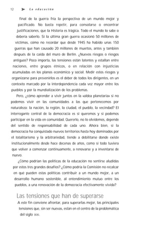 12             La educación


        final de la guerra fría la perspectiva de un mundo mejor y
       pacificado. No basta repetir, para consolarse o encontrar
      justificaciones, que la Historia es trágica. Todo el mundo lo sabe o
      debería saberlo. Si la última gran guerra ocasionó 50 millones de
     víctimas, cómo no recordar que desde 1945 ha habido unas 150
     guerras que han causado 20 millones de muertos, antes y también
     después de la caída del muro de Berlín. ¿Nuevos riesgos o riesgos
 antiguos? Poco importa, las tensiones están latentes y estallan entre
 naciones, entre grupos étnicos, o en relación con injusticias
 acumuladas en los planos económico y social. Medir estos riesgos y
organizarse para prevenirlos es el deber de todos los dirigentes, en un
contexto marcado por la interdependencia cada vez mayor entre los
pueblos y por la mundialización de los problemas.
      Pero, ¿cómo aprender a vivir juntos en la «aldea planetaria» si no
podemos vivir en las comunidades a las que pertenecemos por
naturaleza: la nación, la región, la ciudad, el pueblo, la vecindad? El
interrogante central de la democracia es si queremos y si podemos
participar en la vida en comunidad. Quererlo, no lo olvidemos, depende
del sentido de responsabilidad de cada uno. Ahora bien, si la
democracia ha conquistado nuevos territorios hasta hoy dominados por
el totalitarismo y la arbitrariedad, tiende a debilitarse donde existe
institucionalmente desde hace decenas de años, como si todo tuviera
que volver a comenzar continuamente, a renovarse y a inventarse de
 nuevo.
       ¿Cómo podrían las políticas de la educación no sentirse aludidas
 por estos tres grandes desafíos? ¿Cómo podría la Comisión no recalcar
 en qué pueden estas políticas contribuir a un mundo mejor, a un
     desarrollo humano sostenible, al entendimiento mutuo entre los
     pueblos, a una renovación de la democracia efectivamente vivida?


      Las tensiones que han de superarse
       A este fin conviene afrontar, para superarlas mejor, las principales
        tensiones que, sin ser nuevas, están en el centro de la problemática
        del siglo   XXI.
 