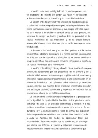 o la utopía necesaria                  13


   La tensión entre lo mundial y lo local: convertirse poco a poco
en ciudadano del mundo sin perder sus raíces y participando
activamente en la vida de la nación y las comunidades de base.
   La tensión entre lo universal y lo singular: la mundialización de
la cultura se realiza progresivamente pero todavía parcialmente. De
hecho es inevitable, con sus promesas y sus riesgos, entre los cuales
no es el menor el de olvidar el carácter único de cada persona, su
vocación de escoger su destino y realizar todo su potencial, en la
riqueza mantenida de sus tradiciones y de su propia cultura,
amenazada, si no se presta atención, por las evoluciones que se están
produciendo.
   La tensión entre tradición y modernidad pertenece a la misma
problemática: adaptarse sin negarse a sí mismo, edificar su autonomía
en dialéctica con la libertad y la evolución de los demás, dominar el
progreso científico. Con este ánimo conviene enfrentarse al desafío de
las nuevas tecnologías de la información.
   La tensión entre el largo plazo y el corto plazo, tensión eterna pero
alimentada actualmente por un predominio de lo efímero y de la
instantaneidad, en un contexto en que la plétora de informaciones y
emociones fugaces conduce incesantemente a una concentración en los
problemas inmediatos. Las opiniones piden respuestas y soluciones
rápidas, mientras que muchos de los problemas encontrados necesitan
una estrategia paciente, concertada y negociada de reforma. Tal es
precisamente el caso de las políticas educativas.
   La tensión entre la indispensable competencia y la preocupación
por la igualdad de oportunidades. Cuestión clásica, planteada desde
comienzo de siglo a las políticas económicas y sociales y a las
políticas educativas; cuestión resuelta a veces pero nunca en forma
duradera. Hoy, la Comisión corre el riesgo de afirmar que la presión
de la competencia hace olvidar a muchos directivos la misión de dar
a cada ser humano los medios de aprovechar todas sus
oportunidades. Esta constatación nos ha conducido, en el campo
que abarca este informe, a retomar y actualizar el concepto de
educación durante toda la vida, para conciliar la competencia que
 