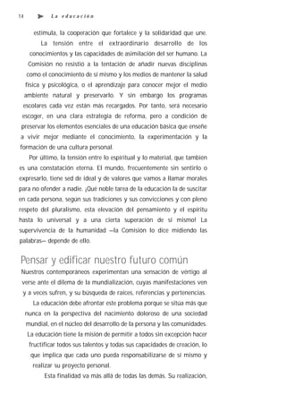 14            La educación


        estimula, la cooperación que fortalece y la solidaridad que une.
          La tensión entre el extraordinario desarrollo de los
      conocimientos y las capacidades de asimilación del ser humano. La
      Comisión no resistió a la tentación de añadir nuevas disciplinas
     como el conocimiento de sí mismo y los medios de mantener la salud
     física y psicológica, o el aprendizaje para conocer mejor el medio
     ambiente natural y preservarlo. Y sin embargo los programas
 escolares cada vez están más recargados. Por tanto, será necesario
 escoger, en una clara estrategia de reforma, pero a condición de
 preservar los elementos esenciales de una educación básica que enseñe
a vivir mejor mediante el conocimiento, la experimentación y la
formación de una cultura personal.
      Por último, la tensión entre lo espiritual y lo material, que también
es una constatación eterna. El mundo, frecuentemente sin sentirlo o
expresarlo, tiene sed de ideal y de valores que vamos a llamar morales
para no ofender a nadie. ¡Qué noble tarea de la educación la de suscitar
en cada persona, según sus tradiciones y sus convicciones y con pleno
respeto del pluralismo, esta elevación del pensamiento y el espíritu
hasta lo universal y a una cierta superación de sí mismo! La
supervivencia de la humanidad —la Comisión lo dice midiendo las
palabras— depende de ello.


Pensar y edificar nuestro futuro común
 Nuestros contemporáneos experimentan una sensación de vértigo al
 verse ante el dilema de la mundialización, cuyas manifestaciones ven
 y a veces sufren, y su búsqueda de raíces, referencias y pertenencias.
       La educación debe afrontar este problema porque se sitúa más que
     nunca en la perspectiva del nacimiento doloroso de una sociedad
     mundial, en el núcleo del desarrollo de la persona y las comunidades.
     La educación tiene la misión de permitir a todos sin excepción hacer
      fructificar todos sus talentos y todas sus capacidades de creación, lo
       que implica que cada uno pueda responsabilizarse de sí mismo y
       realizar su proyecto personal.
            Esta finalidad va más allá de todas las demás. Su realización,
 