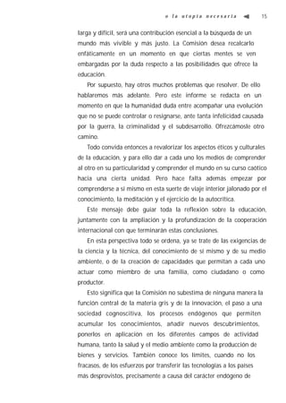 o la utopía necesaria                  15


larga y difícil, será una contribución esencial a la búsqueda de un
mundo más vivible y más justo. La Comisión desea recalcarlo
enfáticamente en un momento en que ciertas mentes se ven
embargadas por la duda respecto a las posibilidades que ofrece la
educación.
   Por supuesto, hay otros muchos problemas que resolver. De ello
hablaremos más adelante. Pero este informe se redacta en un
momento en que la humanidad duda entre acompañar una evolución
que no se puede controlar o resignarse, ante tanta infelicidad causada
por la guerra, la criminalidad y el subdesarrollo. Ofrezcámosle otro
camino.
   Todo convida entonces a revalorizar los aspectos éticos y culturales
de la educación, y para ello dar a cada uno los medios de comprender
al otro en su particularidad y comprender el mundo en su curso caótico
hacia una cierta unidad. Pero hace falta además empezar por
comprenderse a sí mismo en esta suerte de viaje interior jalonado por el
conocimiento, la meditación y el ejercicio de la autocrítica.
   Este mensaje debe guiar toda la reflexión sobre la educación,
juntamente con la ampliación y la profundización de la cooperación
internacional con que terminarán estas conclusiones.
   En esta perspectiva todo se ordena, ya se trate de las exigencias de
la ciencia y la técnica, del conocimiento de sí mismo y de su medio
ambiente, o de la creación de capacidades que permitan a cada uno
actuar como miembro de una familia, como ciudadano o como
productor.
   Esto significa que la Comisión no subestima de ninguna manera la
función central de la materia gris y de la innovación, el paso a una
sociedad cognoscitiva, los procesos endógenos que permiten
acumular los conocimientos, añadir nuevos descubrimientos,
ponerlos en aplicación en los diferentes campos de actividad
humana, tanto la salud y el medio ambiente como la producción de
bienes y servicios. También conoce los límites, cuando no los
fracasos, de los esfuerzos por transferir las tecnologías a los países
más desprovistos, precisamente a causa del carácter endógeno de
 