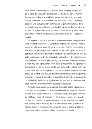 o la utopía necesaria                  17


flexibilidad, diversidad y accesibilidad en el tiempo y el espacio.
Es la idea de educación permanente lo que ha de ser al mismo
tiempo reconsiderado y ampliado, porque además de las necesarias
adaptaciones relacionadas con las mutaciones de la vida profesional,
debe ser una estructuración continua de la persona humana, de su
conocimiento y sus aptitudes, pero también de su facultad de juicio y
acción. Debe permitirle tomar conciencia de sí misma y de su medio
ambiente e invitarla a desempeñar su función social en el trabajo y la
ciudad.
   Se ha podido evocar a este respecto la necesidad de dirigirse hacia
«una sociedad educativa». Es verdad que toda la vida personal y social
puede ser objeto de aprendizaje y de acción. Grande es entonces la
tentación de privilegiar este aspecto de las cosas para recalcar el
potencial educativo de los medios modernos de comunicación o de la
vida profesional, o de las actividades culturales y de esparcimiento,
hasta el punto de olvidar por eso algunas verdades esenciales. Porque,
si bien hay que aprovechar todas estas posibilidades de aprender y
perfeccionarse, no es menos cierto que para poder utilizar bien ese
potencial la persona debe poseer todos los elementos de una educación
básica de calidad. Más aún, es deseable que la escuela le inculque más
el gusto y el placer de aprender, la capacidad de aprender a aprender, la
curiosidad del intelecto. Imaginémonos incluso una sociedad en que
cada uno sería alternativamente educador y educando.
   Para ello, nada puede reemplazar al sistema formal de educación en
que cada uno se inicia en las materias del conocimiento en sus diversas
formas. Nada puede sustituir a la relación de autoridad, pero también
de diálogo, entre el maestro y el alumno. Todos los grandes
pensadores clásicos que han estudiado el problema de la educación lo
han dicho y lo han repetido. Es el maestro quien ha de transmitir al
alumno lo que la humanidad ha aprendido sobre si misma y sobre la
naturaleza, todo lo que ha creado e inventado de esencial.
 