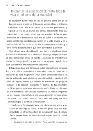 18                La educación



       Implantar la educación durante toda la
       vida en el seno de la sociedad
      La educación durante toda la vida se presenta como una de las
     llaves de acceso al siglo XXI. Esta noción va más allá de la distinción
     tradicional entre educación básica y educación permanente, y
     responde al reto de un mundo que cambia rápidamente. Pero esta
 afirmación no es nueva, puesto que en anteriores informes sobre
 educación ya se destacaba la necesidad de volver a la escuela para
 poder afrontar las novedades que surgen en la vida privada y en la
vida profesional. Esta necesidad persiste, incluso se ha acentuado, y la
única forma de satisfacerla es que todos aprendamos a aprender.
      Pero además surge otra obligación que, tras el profundo cambio de
los marcos tradicionales de la existencia, nos exige comprender mejor
al otro, comprender mejor el mundo. Exigencias de entendimiento
mutuo, de diálogo pacífico y, por qué no, de armonía, aquello de lo
cual, precisamente, más carece nuestra sociedad.
      Esta posición lleva a la Comisión a insistir especialmente en uno de
los cuatro pilares presentados e ilustrados como las bases de la
educación. Se trata de aprender a vivir juntos conociendo mejor a los
demás, su historia, sus tradiciones y su espiritualidad y, a partir de ahí,
crear un espíritu nuevo que impulse la realización de proyectos
comunes o la solución inteligente y pacífica de los inevitables
 conflictos, gracias justamente a esta comprensión de que las relaciones
 de interdependencia son cada vez mayores y a un análisis compartido
 de los riesgos y retos del futuro. Una utopía, pensarán, pero una utopía
 necesaria, una utopía esencial para salir del peligroso ciclo
     alimentado por el cinismo o la resignación.
        En efecto, la Comisión piensa en una educación que genere y sea
      la base de este espíritu nuevo, lo que no quiere decir que haya
      descuidado los otros tres pilares de la educación que, de alguna
       forma, proporcionan los elementos básicos para aprender a vivir
        juntos.
            Lo primero, aprender a conocer. Pero, teniendo en cuenta los
 