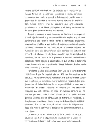 o la utopía necesaria                      19


rápidos cambios derivados de los avances de la ciencia y las
nuevas formas de la actividad económica y social, conviene
compaginar una cultura general suficientemente amplia con la
posibilidad de estudiar a fondo un número reducido de materias.
Esta cultura general sirve de pasaporte para una educación
permanente, en la medida en que supone un aliciente y sienta además
las bases para aprender durante toda la vida.
   También, aprender a hacer. Conviene no limitarse a conseguir el
aprendizaje de un oficio y, en un sentido más amplio, adquirir una
competencia que permita hacer frente a numerosas situaciones,
algunas imprevisibles, y que facilite el trabajo en equipo, dimensión
demasiado olvidada en los métodos de enseñanza actuales. En
numerosos casos esta competencia y estas calificaciones se hacen más
accesibles si alumnos y estudiantes cuentan con la posibilidad de
evaluarse y de enriquecerse participando en actividades profesionales o
sociales de forma paralela a sus estudios, lo que justifica el lugar más
relevante que deberían ocupar las distintas posibilidades de alternancia
entre la escuela y el trabajo.
   Por último, y sobre todo, aprender a ser. Este era el tema dominante
del informe Edgar Faure publicado en 1972 bajo los auspicios de la
UNESCO. Sus recomendaciones conservan una gran actualidad, puesto
que el siglo XXI nos exigirá una mayor autonomía y capacidad de juicio
junto con el fortalecimiento de la responsabilidad personal en la
realización del destino colectivo. Y también, por otra obligación
destacada por este informe, no dejar sin explorar ninguno de los
talentos que, como tesoros, están enterrados en el fondo de cada
persona. Citemos, sin ser exhaustivos, la memoria, el raciocinio, la
imaginación, las aptitudes físicas, el sentido de la estética, la facilidad
para comunicar con los demás, el carisma natural del dirigente, etc.
Todo ello viene a confirmar la necesidad de comprenderse mejor a
uno mismo.
   La Comisión se ha hecho eco de otra utopía: la sociedad
educativa basada en la adquisición, la actualización y el uso de los
conocimientos. Estas son las tres funciones que conviene poner de
 