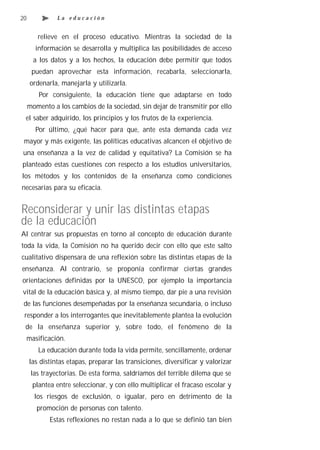 20             La educación


        relieve en el proceso educativo. Mientras la sociedad de la
       información se desarrolla y multiplica las posibilidades de acceso
       a los datos y a los hechos, la educación debe permitir que todos
      puedan aprovechar esta información, recabarla, seleccionarla,
     ordenarla, manejarla y utilizarla.
         Por consiguiente, la educación tiene que adaptarse en todo
     momento a los cambios de la sociedad, sin dejar de transmitir por ello
 el saber adquirido, los principios y los frutos de la experiencia.
       Por último, ¿qué hacer para que, ante esta demanda cada vez
 mayor y más exigente, las políticas educativas alcancen el objetivo de
una enseñanza a la vez de calidad y equitativa? La Comisión se ha
planteado estas cuestiones con respecto a los estudios universitarios,
los métodos y los contenidos de la enseñanza como condiciones
necesarias para su eficacia.


Reconsiderar y unir las distintas etapas
de la educación
Al centrar sus propuestas en torno al concepto de educación durante
toda la vida, la Comisión no ha querido decir con ello que este salto
cualitativo dispensara de una reflexión sobre las distintas etapas de la
enseñanza. Al contrario, se proponía confirmar ciertas grandes
orientaciones definidas por la UNESCO, por ejemplo la importancia
vital de la educación básica y, al mismo tiempo, dar pie a una revisión
 de las funciones desempeñadas por la enseñanza secundaria, o incluso
 responder a los interrogantes que inevitablemente plantea la evolución
 de la enseñanza superior y, sobre todo, el fenómeno de la
 masificación.
        La educación durante toda la vida permite, sencillamente, ordenar
     las distintas etapas, preparar las transiciones, diversificar y valorizar
      las trayectorias. De esta forma, saldríamos del terrible dilema que se
      plantea entre seleccionar, y con ello multiplicar el fracaso escolar y
       los riesgos de exclusión, o igualar, pero en detrimento de la
        promoción de personas con talento.
            Estas reflexiones no restan nada a lo que se definió tan bien
 