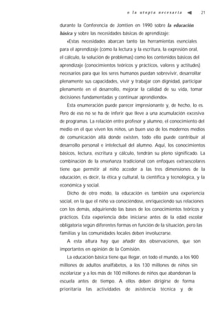 o la utopía necesaria                   21


durante la Conferencia de Jomtien en 1990 sobre la educación
básica y sobre las necesidades básicas de aprendizaje:
   «Estas necesidades abarcan tanto las herramientas esenciales
para el aprendizaje (como la lectura y la escritura, la expresión oral,
el cálculo, la solución de problemas) como los contenidos básicos del
aprendizaje (conocimientos teóricos y prácticos, valores y actitudes)
necesarios para que los seres humanos puedan sobrevivir, desarrollar
plenamente sus capacidades, vivir y trabajar con dignidad, participar
plenamente en el desarrollo, mejorar la calidad de su vida, tomar
decisiones fundamentadas y continuar aprendiendo».
   Esta enumeración puede parecer impresionante y, de hecho, lo es.
Pero de eso no se ha de inferir que lleve a una acumulación excesiva
de programas. La relación entre profesor y alumno, el conocimiento del
medio en el que viven los niños, un buen uso de los modernos medios
de comunicación allá donde existen, todo ello puede contribuir al
desarrollo personal e intelectual del alumno. Aquí, los conocimientos
básicos, lectura, escritura y cálculo, tendrán su pleno significado. La
combinación de la enseñanza tradicional con enfoques extraescolares
tiene que permitir al niño acceder a las tres dimensiones de la
educación, es decir, la ética y cultural, la científica y tecnológica, y la
económica y social.
   Dicho de otro modo, la educación es también una experiencia
social, en la que el niño va conociéndose, enriqueciendo sus relaciones
con los demás, adquiriendo las bases de los conocimientos teóricos y
prácticos. Esta experiencia debe iniciarse antes de la edad escolar
obligatoria según diferentes formas en función de la situación, pero las
familias y las comunidades locales deben involucrarse.
   A esta altura hay que añadir dos observaciones, que son
importantes en opinión de la Comisión.
   La educación básica tiene que llegar, en todo el mundo, a los 900
millones de adultos analfabetos, a los 130 millones de niños sin
escolarizar y a los más de 100 millones de niños que abandonan la
escuela antes de tiempo. A ellos deben dirigirse de forma
prioritaria   las   actividades   de   asistencia   técnica   y   de
 