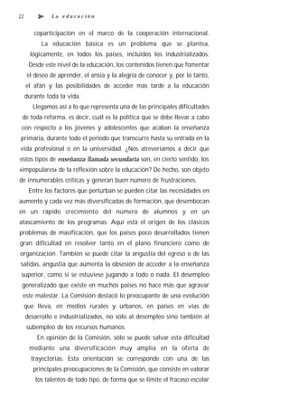 22             La educación


        coparticipación en el marco de la cooperación internacional.
           La educación básica es un problema que se plantea,
       lógicamente, en todos los países, incluidos los industrializados.
      Desde este nivel de la educación, los contenidos tienen que fomentar
     el deseo de aprender, el ansia y la alegría de conocer y, por lo tanto,
     el afán y las posibilidades de acceder más tarde a la educación
     durante toda la vida.
        Llegamos así a lo que representa una de las principales dificultades
 de toda reforma, es decir, cuál es la política que se debe llevar a cabo
 con respecto a los jóvenes y adolescentes que acaban la enseñanza
primaria, durante todo el periodo que transcurre hasta su entrada en la
vida profesional o en la universidad. ¿Nos atreveríamos a decir que
estos tipos de enseñanza llamada secundaria son, en cierto sentido, los
«impopulares» de la reflexión sobre la educación? De hecho, son objeto
de innumerables críticas y generan buen número de frustraciones.
      Entre los factores que perturban se pueden citar las necesidades en
aumento y cada vez más diversificadas de formación, que desembocan
en un rápido crecimiento del número de alumnos y en un
atascamiento de los programas. Aquí está el origen de los clásicos
problemas de masificación, que los países poco desarrollados tienen
gran dificultad en resolver tanto en el plano financiero como de
organización. También se puede citar la angustia del egreso o de las
salidas, angustia que aumenta la obsesión de acceder a la enseñanza
 superior, como si se estuviese jugando a todo o nada. El desempleo
 generalizado que existe en muchos países no hace más que agravar
 este malestar. La Comisión destacó lo preocupante de una evolución
     que lleva, en medios rurales y urbanos, en países en vías de
     desarrollo e industrializados, no sólo al desempleo sino también al
     subempleo de los recursos humanos.
         En opinión de la Comisión, sólo se puede salvar esta dificultad
      mediante una diversificación muy amplia en la oferta de
       trayectorias. Esta orientación se corresponde con una de las
        principales preocupaciones de la Comisión, que consiste en valorar
         los talentos de todo tipo, de forma que se limite el fracaso escolar
 