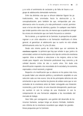 o la utopía necesaria                    23


y se evite el sentimiento de exclusión y de falta de futuro a un
grupo de adolescentes demasiado numeroso.
   Entre las distintas vías que se ofrecen deberían figurar las ya
tradicionales,   más   orientadas    hacia    la   abstracción   y   la
conceptualización, pero también las que, enriquecidas por una
alternancia entre la escuela y la vida profesional o social, permiten
sacar a la luz otro tipo de talentos y gustos. En cualquier caso habría
que tender puentes entre esas vías, de manera que se pudieran corregir
los errores de orientación que con harta frecuencia se cometen.
   Por lo demás, y en opinión de la Comisión, la perspectiva de poder
regresar a un ciclo educativo o de formación modificaría el clima
general, al garantizar al adolescente que su suerte no está echada
definitivamente entre los 14 y los 20 años.
   Desde este mismo punto de vista habrá que ver asimismo la
enseñanza superior. Lo primero que hay que señalar es que, junto a la
universidad, existen en muchos países otro tipo de centros de enseñanza
superior. Unos se dedican a seleccionar a los mejores, otros se han
creado para impartir una formación profesional muy concreta y de
calidad durante ciclos de dos a cuatro años. Sin duda esta
diversificación responde a las necesidades de la sociedad y la economía,
expresadas a nivel nacional y regional.
   Respecto a la masificación que se observa en los países más ricos,
no puede haber una solución política y socialmente aceptable en una
selección cada vez más severa. Uno de los principales defectos de esta
orientación es que son muchos los jóvenes de ambos sexos que se ven
excluidos de la enseñanza antes de haber conseguido una titulación
reconocida y, por lo tanto, en una situación desesperante, puesto que
no cuentan ni con la ventaja de una titulación ni con la
compensación de una formación adaptada a las necesidades del
mercado de trabajo.
   Hace falta, por consiguiente, una gestión del desarrollo de los
recursos humanos, aunque tenga un alcance limitado, mediante
una reforma de la enseñanza secundaria que adopte las grandes
líneas propuestas por la Comisión.
 