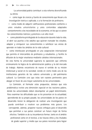 24               La educación


              La universidad podría contribuir a esta reforma diversificando
          su oferta:
       •     como lugar de ciencia y fuente de conocimiento que llevan a la
      investigación teórica o aplicada, o a la formación de profesores;
      •     como medio de adquirir calificaciones profesionales conforme a
     unos estudios universitarios y unos contenidos adaptados
     constantemente a las necesidades de la economía, en los que se aúnen
    los conocimientos teóricos y prácticos a un alto nivel;
 •        como plataforma privilegiada de la educación durante toda la vida,
 al abrir sus puertas a los adultos que quieran reanudar los estudios,
adaptar y enriquecer sus conocimientos o satisfacer sus ansias de
aprender en todos los ámbitos de la vida cultural;
•      como interlocutor privilegiado en una cooperación internacional
que permita el intercambio de profesores y estudiantes, y facilite la
difusión de la mejor enseñanza mediante cátedras internacionales.
De esta forma la universidad superaría la oposición que enfrenta
erróneamente la lógica de la administración pública y la del mercado
de trabajo. Además encontraría de nuevo el sentido de su misión
intelectual y social en la sociedad, siendo en cierto modo una de las
instituciones garantes de los valores universales y del patrimonio
cultural. La Comisión cree que éstas son razones pertinentes para
abogar en favor de una mayor autonomía de las universidades.
          La Comisión, al formular estas propuestas, destaca que esta
 problemática reviste una dimensión especial en las naciones pobres,
 donde las universidades deben desempeñar un papel determinante.
 Para examinar las dificultades que se les presentan en la actualidad,
     aprendiendo de su propio pasado, las universidades de los países en
     desarrollo tienen la obligación de realizar una investigación que
     pueda contribuir a resolver sus problemas más graves. Les
      corresponde, además, proponer nuevos enfoques para el desarrollo
      que permitan a sus países construir un futuro mejor de forma
          efectiva. También es de su incumbencia formar, tanto en el ámbito
          profesional como en el técnico, a las futuras élites y los titulados
           de grado superior y medio que sus países necesitan para lograr
 