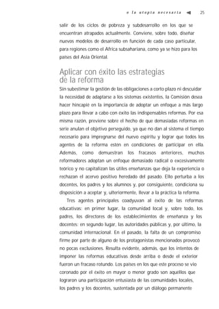 o la utopía necesaria                    25


salir de los ciclos de pobreza y subdesarrollo en los que se
encuentran atrapados actualmente. Conviene, sobre todo, diseñar
nuevos modelos de desarrollo en función de cada caso particular,
para regiones como el Africa subsahariana, como ya se hizo para los
países del Asia Oriental.


Aplicar con éxito las estrategias
de la reforma
Sin subestimar la gestión de las obligaciones a corto plazo ni descuidar
la necesidad de adaptarse a los sistemas existentes, la Comisión desea
hacer hincapié en la importancia de adoptar un enfoque a más largo
plazo para llevar a cabo con éxito las indispensables reformas. Por esa
misma razón, previene sobre el hecho de que demasiadas reformas en
serie anulan el objetivo perseguido, ya que no dan al sistema el tiempo
necesario para impregnarse del nuevo espíritu y lograr que todos los
agentes de la reforma estén en condiciones de participar en ella.
Además,    como     demuestran     los   fracasos   anteriores,   muchos
reformadores adoptan un enfoque demasiado radical o excesivamente
teórico y no capitalizan las útiles enseñanzas que deja la experiencia o
rechazan el acervo positivo heredado del pasado. Ello perturba a los
docentes, los padres y los alumnos y, por consiguiente, condiciona su
disposición a aceptar y, ulteriormente, llevar a la práctica la reforma.
   Tres agentes principales coadyuvan al éxito de las reformas
educativas: en primer lugar, la comunidad local y, sobre todo, los
padres, los directores de los establecimientos de enseñanza y los
docentes; en segundo lugar, las autoridades públicas y, por último, la
comunidad internacional. En el pasado, la falta de un compromiso
firme por parte de alguno de los protagonistas mencionados provocó
no pocas exclusiones. Resulta evidente, además, que los intentos de
imponer las reformas educativas desde arriba o desde el exterior
fueron un fracaso rotundo. Los países en los que este proceso se vio
coronado por el éxito en mayor o menor grado son aquéllos que
lograron una participación entusiasta de las comunidades locales,
los padres y los docentes, sustentada por un diálogo permanente
 