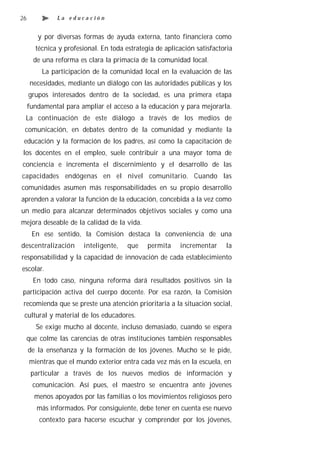 26             La educación


        y por diversas formas de ayuda externa, tanto financiera como
       técnica y profesional. En toda estrategia de aplicación satisfactoria
       de una reforma es clara la primacía de la comunidad local.
          La participación de la comunidad local en la evaluación de las
      necesidades, mediante un diálogo con las autoridades públicas y los
     grupos interesados dentro de la sociedad, es una primera etapa
     fundamental para ampliar el acceso a la educación y para mejorarla.
 La continuación de este diálogo a través de los medios de
 comunicación, en debates dentro de la comunidad y mediante la
 educación y la formación de los padres, así como la capacitación de
los docentes en el empleo, suele contribuir a una mayor toma de
conciencia e incrementa el discernimiento y el desarrollo de las
capacidades endógenas en el nivel comunitario. Cuando las
comunidades asumen más responsabilidades en su propio desarrollo
aprenden a valorar la función de la educación, concebida a la vez como
un medio para alcanzar determinados objetivos sociales y como una
mejora deseable de la calidad de la vida.
      En ese sentido, la Comisión destaca la conveniencia de una
descentralización      inteligente,    que    permita    incrementar     la
responsabilidad y la capacidad de innovación de cada establecimiento
escolar.
       En todo caso, ninguna reforma dará resultados positivos sin la
participación activa del cuerpo docente. Por esa razón, la Comisión
 recomienda que se preste una atención prioritaria a la situación social,
 cultural y material de los educadores.
        Se exige mucho al docente, incluso demasiado, cuando se espera
     que colme las carencias de otras instituciones también responsables
     de la enseñanza y la formación de los jóvenes. Mucho se le pide,
     mientras que el mundo exterior entra cada vez más en la escuela, en
      particular a través de los nuevos medios de información y
      comunicación. Así pues, el maestro se encuentra ante jóvenes
       menos apoyados por las familias o los movimientos religiosos pero
        más informados. Por consiguiente, debe tener en cuenta ese nuevo
         contexto para hacerse escuchar y comprender por los jóvenes,
 