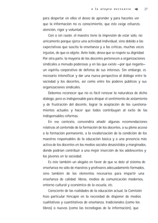 o la utopía necesaria                    27


para despertar en ellos el deseo de aprender y para hacerles ver
que la información no es conocimiento, que éste exige esfuerzo,
atención, rigor y voluntad.
   Con o sin razón, el maestro tiene la impresión de estar solo, no
únicamente porque ejerce una actividad individual, sino debido a las
expectativas que suscita la enseñanza y a las críticas, muchas veces
injustas, de que es objeto. Ante todo, desea que se respete su dignidad.
Por otra parte, la mayoría de los docentes pertenecen a organizaciones
sindicales a menudo poderosas y en las que existe —por qué negarlo—
un espíritu corporativo de defensa de sus intereses. Sin embargo, es
necesario intensificar y dar una nueva perspectiva al diálogo entre la
sociedad y los docentes, así como entre los poderes públicos y sus
organizaciones sindicales.
   Debemos reconocer que no es fácil renovar la naturaleza de dicho
diálogo, pero es indispensable para disipar el sentimiento de aislamiento
y de frustración del docente, lograr la aceptación de los cuestiona-
mientos actuales y hacer que todos contribuyan al éxito de las
indispensables reformas.
   En ese contexto, convendría añadir algunas recomendaciones
relativas al contenido de la formación de los docentes, a su pleno acceso
a la formación permanente, a la revalorización de la condición de los
maestros responsables de la educación básica y a una presencia más
activa de los docentes en los medios sociales desasistidos y marginados,
donde podrían contribuir a una mejor inserción de los adolescentes y
los jóvenes en la sociedad.
   Es éste también un alegato en favor de que se dote al sistema de
enseñanza no sólo de maestros y profesores adecuadamente formados,
sino también de los elementos necesarios para impartir una
enseñanza de calidad: libros, medios de comunicación modernos,
entorno cultural y económico de la escuela, etc.
   Consciente de las realidades de la educación actual, la Comisión
hizo particular hincapié en la necesidad de disponer de medios
cualitativos y cuantitativos de enseñanza, tradicionales (como los
libros) o nuevos (como las tecnologías de la información), que
 
