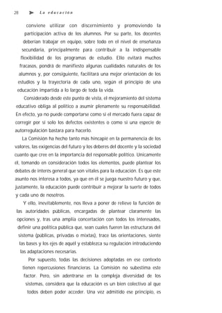 28             La educación


        conviene utilizar con discernimiento y promoviendo la
       participación activa de los alumnos. Por su parte, los docentes
       deberían trabajar en equipo, sobre todo en el nivel de enseñanza
      secundaria, principalmente para contribuir a la indispensable
     flexibilidad de los programas de estudio. Ello evitará muchos
     fracasos, pondrá de manifiesto algunas cualidades naturales de los
     alumnos y, por consiguiente, facilitará una mejor orientación de los
 estudios y la trayectoria de cada uno, según el principio de una
 educación impartida a lo largo de toda la vida.
       Considerado desde este punto de vista, el mejoramiento del sistema
educativo obliga al político a asumir plenamente su responsabilidad.
En efecto, ya no puede comportarse como si el mercado fuera capaz de
corregir por sí solo los defectos existentes o como si una especie de
autorregulación bastara para hacerlo.
      La Comisión ha hecho tanto más hincapié en la permanencia de los
valores, las exigencias del futuro y los deberes del docente y la sociedad
cuanto que cree en la importancia del responsable político. Unicamente
él, tomando en consideración todos los elementos, puede plantear los
debates de interés general que son vitales para la educación. Es que este
asunto nos interesa a todos, ya que en él se juega nuestro futuro y que,
justamente, la educación puede contribuir a mejorar la suerte de todos
y cada uno de nosotros.
       Y ello, inevitablemente, nos lleva a poner de relieve la función de
 las autoridades públicas, encargadas de plantear claramente las
 opciones y, tras una amplia concertación con todos los interesados,
 definir una política pública que, sean cuales fueren las estructuras del
 sistema (públicas, privadas o mixtas), trace las orientaciones, siente
     las bases y los ejes de aquél y establezca su regulación introduciendo
     las adaptaciones necesarias.
         Por supuesto, todas las decisiones adoptadas en ese contexto
      tienen repercusiones financieras. La Comisión no subestima este
       factor. Pero, sin adentrarse en la compleja diversidad de los
        sistemas, considera que la educación es un bien colectivo al que
        todos deben poder acceder. Una vez admitido ese principio, es
 