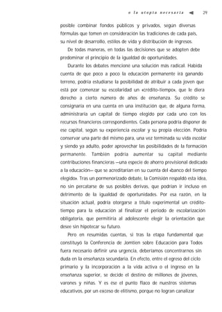o la utopía necesaria               29


posible combinar fondos públicos y privados, según diversas
fórmulas que tomen en consideración las tradiciones de cada país,
su nivel de desarrollo, estilos de vida y distribución de ingresos.
   De todas maneras, en todas las decisiones que se adopten debe
predominar el principio de la igualdad de oportunidades.
   Durante los debates mencioné una solución más radical. Habida
cuenta de que poco a poco la educación permanente irá ganando
terreno, podría estudiarse la posibilidad de atribuir a cada joven que
está por comenzar su escolaridad un «crédito-tiempo», que le diera
derecho a cierto número de años de enseñanza. Su crédito se
consignaría en una cuenta en una institución que, de alguna forma,
administraría un capital de tiempo elegido por cada uno con los
recursos financieros correspondientes. Cada persona podría disponer de
ese capital, según su experiencia escolar y su propia elección. Podría
conservar una parte del mismo para, una vez terminada su vida escolar
y siendo ya adulto, poder aprovechar las posibilidades de la formación
permanente.    También     podría    aumentar    su   capital   mediante
contribuciones financieras —una especie de ahorro previsional dedicado
a la educación— que se acreditarían en su cuenta del «banco del tiempo
elegido». Tras un pormenorizado debate, la Comisión respaldó esta idea,
no sin percatarse de sus posibles derivas, que podrían ir incluso en
detrimento de la igualdad de oportunidades. Por esa razón, en la
situación actual, podría otorgarse a título experimental un crédito-
tiempo para la educación al finalizar el periodo de escolarización
obligatoria, que permitiría al adolescente elegir la orientación que
desee sin hipotecar su futuro.
   Pero en resumidas cuentas, si tras la etapa fundamental que
constituyó la Conferencia de Jomtien sobre Educación para Todos
fuera necesario definir una urgencia, deberíamos concentrarnos sin
duda en la enseñanza secundaria. En efecto, entre el egreso del ciclo
primario y la incorporación a la vida activa o el ingreso en la
enseñanza superior, se decide el destino de millones de jóvenes,
varones y niñas. Y es ése el punto flaco de nuestros sistemas
educativos, por un exceso de elitismo, porque no logran canalizar
 