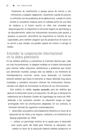 30                La educación


          fenómenos de masificación o porque pecan de inercia y son
         refractarios a cualquier adaptación. Justamente cuando los jóvenes
         se enfrentan con los problemas de la adolescencia, cuando en cierto
      sentido se consideran maduros pero en realidad sufren de una falta
     de madurez y el futuro suscita en ellos más ansiedad que
     despreocupación, lo importante es ofrecerles lugares de aprendizaje y
     de descubrimiento, darles los instrumentos necesarios para pensar y
 preparar su porvenir, diversificar las trayectorias en función de sus
 capacidades, pero también asegurar que las perspectivas de futuro no
 se cierren y que siempre sea posible reparar los errores o corregir el
rumbo.


Extender la cooperación internacional
en la aldea planetaria
En los ámbitos políticos y económicos la Comisión observó que, cada
vez más frecuentemente, se adoptan medidas en el plano internacional
para intentar hallar soluciones satisfactorias a problemas que tienen
una dimensión mundial, aunque sólo sea debido a ese fenómeno de
interdependencia creciente, tantas veces destacado. La Comisión
lamentó también que hasta el momento se hayan obtenido muy pocos
resultados y consideró necesario reformar las instituciones interna-
cionales con objeto de incrementar la eficacia de sus intervenciones.
         Este análisis es válido, mutatis mutandis, para los ámbitos que
 abarcan la dimensión social y la educación. De allí que se destacara la
 importancia de la Reunión Cumbre de Copenhague de marzo de 1995,
 dedicada a las cuestiones sociales. La educación ocupa un lugar
 privilegiado entre las orientaciones adoptadas. En ese contexto, la
     Comisión formuló las siguientes recomendaciones:
     •       desarrollar una política extremadamente dinámica en favor de la
      educación de las niñas y las mujeres, conforme a la Conferencia de
      Beijing (septiembre de 1995);
         •    utilizar un porcentaje mínimo de la ayuda para el desarrollo
          (una cuarta parte del total) para financiar la educación; este
             cambio en favor de la educación debería también producirse en
 