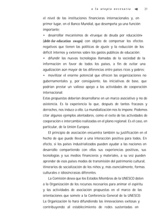 o la utopía necesaria               31


el nivel de las instituciones financieras internacionales y, en
primer lugar, en el Banco Mundial, que desempeña ya una función
importante;
• desarrollar mecanismos de «trueque de deuda por educación»
(debt-for-education swaps) con objeto de compensar los efectos
negativos que tienen las políticas de ajuste y la reducción de los
déficit internos y externos sobre los gastos públicos de educación;
• difundir las nuevas tecnologías llamadas de la sociedad de la
información en favor de todos los países, a fin de evitar una
agudización aún mayor de las diferencias entre países ricos y pobres;
• movilizar el enorme potencial que ofrecen las organizaciones no
gubernamentales y, por consiguiente, las iniciativas de base, que
podrían prestar un valioso apoyo a las actividades de cooperación
internacional.
Estas propuestas deberían desarrollarse en un marco asociativo y no de
asistencia. Es la experiencia la que, después de tantos fracasos y
derroches, nos induce a ello. La mundialización nos lo impone. Podemos
citar algunos ejemplos alentadores, como el éxito de las actividades de
cooperación e intercambio realizadas en el plano regional. Es el caso, en
particular, de la Unión Europea.
   El principio de asociación encuentra también su justificación en el
hecho de que puede llevar a una interacción positiva para todos. En
efecto, si los países industrializados pueden ayudar a las naciones en
desarrollo compartiendo con ellas sus experiencias positivas, sus
tecnologías y sus medios financieros y materiales, a su vez pueden
aprender de esos países modos de transmisión del patrimonio cultural,
itinerarios de socialización de los niños y, más esencialmente, formas
culturales e idiosincrasias diferentes.
   La Comisión desea que los Estados Miembros de la UNESCO doten
a la Organización de los recursos necesarios para animar el espíritu
y las actividades de asociación propuestas en el marco de las
orientaciones que somete a la Conferencia General de la UNESCO.
La Organización lo hará difundiendo las innovaciones exitosas y
contribuyendo al establecimiento de redes sustentadas en
 