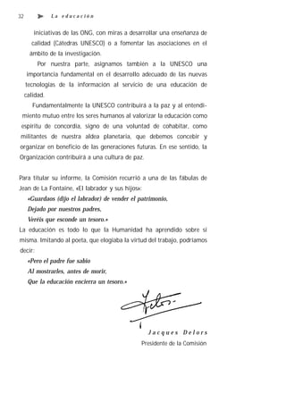 32              La educación


        iniciativas de las ONG, con miras a desarrollar una enseñanza de
       calidad (Cátedras UNESCO) o a fomentar las asociaciones en el
       ámbito de la investigación.
          Por nuestra parte, asignamos también a la UNESCO una
     importancia fundamental en el desarrollo adecuado de las nuevas
     tecnologías de la información al servicio de una educación de
     calidad.
        Fundamentalmente la UNESCO contribuirá a la paz y al entendi-
 miento mutuo entre los seres humanos al valorizar la educación como
 espíritu de concordia, signo de una voluntad de cohabitar, como
militantes de nuestra aldea planetaria, que debemos concebir y
organizar en beneficio de las generaciones futuras. En ese sentido, la
Organización contribuirá a una cultura de paz.


Para titular su informe, la Comisión recurrió a una de las fábulas de
Jean de La Fontaine, «El labrador y sus hijos»:
      «Guardaos (dijo el labrador) de vender el patrimonio,
      Dejado por nuestros padres,
      Veréis que esconde un tesoro.»
La educación es todo lo que la Humanidad ha aprendido sobre sí
misma. Imitando al poeta, que elogiaba la virtud del trabajo, podríamos
decir:
      «Pero el padre fue sabio
      Al mostrarles, antes de morir,
      Que la educación encierra un tesoro.»




                                                   Jacques Delors
                                                 Presidente de la Comisión
 