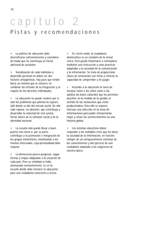 34



capítulo 2
Pistas y recomendaciones


• La política de educación debe                  • En cierto modo, la ciudadanía
diversificarse suficientemente y concebirse      democrática es un corolario de la virtud
de modo que no constituya un factor              cívica. Pero puede fomentarse o estimularse
adicional de exclusión.                          mediante una instrucción y unas prácticas
                                                 adaptadas a la sociedad de la comunicación
• Socialización de cada individuo y              y la información. Se trata de proporcionar
desarrollo personal no deben ser dos             claves de orientación con miras a reforzar la
factores antagonistas. Hay pues que tender       capacidad de comprender y de juzgar.
hacia un sistema que se esfuerce en
combinar las virtudes de la integración y el     • Incumbe a la educación la tarea de
respeto de los derechos individuales.            inculcar tanto a los niños como a los
                                                 adultos las bases culturales que les permitan
• La educación no puede resolver por sí          descifrar en la medida de lo posible el
sola los problemas que plantea la ruptura        sentido de las mutaciones que están
(allí donde se da) del vínculo social. De ella   produciéndose. Para ello se requiere
cabe esperar, no obstante, que contribuya a      efectuar una selección en la masa de
desarrollar la voluntad de vivir juntos,         informaciones para poder interpretarlas
factor básico de la cohesión social y de la      mejor y situar los acontecimientos en una
identidad nacional.                              historia global.

• La escuela sólo puede llevar a buen            • Los sistemas educativos deben
puerto esta tarea si, por su parte,              responder a los múltiples retos que les lanza
contribuye a la promoción e integración de       la sociedad de la información, en función
los grupos minoritarios, movilizando a los       siempre de un enriquecimiento continuo de
mismos interesados, cuya personalidad debe       los conocimientos y del ejercicio de una
respetar.                                        ciudadanía adaptada a las exigencias de
                                                 nuestra época.
• La democracia parece progresar, según
formas y etapas adaptadas a la situación de
cada país. Pero su vitalidad se halla
amenazada constantemente. Es en la
escuela donde debe iniciarse la educación
para una ciudadanía consciente y activa.
 