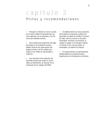 35



capítulo 3
Pistas y recomendaciones


• Proseguir la reflexión en torno a la idea   • El establecimiento de nuevas relaciones
de un nuevo modelo de desarrollo que sea      entre política de educación y política de
más respetuoso con la naturaleza y con los    desarrollo con objeto de fortalecer las bases
ritmos del individuo humano.                  del saber teórico y técnico en los países
                                              interesados: incitación a la iniciativa, al
• Una consideración prospectiva del lugar     trabajo en equipo, a las sinergias realistas
del trabajo en la sociedad de mañana,         en función de los recursos locales, al
habida cuenta de las repercusiones del        autoempleo y al espíritu de empresa.
progreso técnico y de los cambios que
origina en los modos de vida privados y       • El enriquecimiento y la generalización
colectivos.                                   indispensables de la educación básica
                                              (importancia de la Declaración de Jomtien).
• Una estimación más exhaustiva del
desarrollo humano que tenga en cuenta
todas sus dimensiones, de acuerdo con la
orientación de los trabajos del PNUD.
 