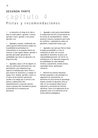 36


SEGUNDA PARTE

capítulo 4
Pistas y recomendaciones

• La educación a lo largo de la vida se       • Aprender a vivir juntos desarrollando
basa en cuatro pilares: aprender a conocer,   la comprensión del otro y la percepción de
aprender a hacer, aprender a vivir juntos,    las formas de interdependencia -realizar
aprender a ser.                               proyectos comunes y prepararse para tratar
                                              los conflictos- respetando los valores de
• Aprender a conocer, combinando una          pluralismo, comprensión mutua y paz.
cultura general suficientemente amplia con
la posibilidad de profundizar los             • Aprender a ser para que florezca mejor
conocimientos en un pequeño número de         la propia personalidad y se esté en
materias. Lo que supone además: aprender a    condiciones de obrar con creciente
aprender para poder aprovechar las            capacidad de autonomía, de juicio y de
posibilidades que ofrece la educación a lo    responsabilidad personal. Con tal fin, no
largo de la vida.                             menospreciar en la educación ninguna de
                                              las posibilidades de cada individuo:
• Aprender a hacer a fin de adquirir no       memoria, razonamiento, sentido estético,
sólo una calificación profesional sino, más   capacidades físicas, aptitud para
generalmente, una competencia que             comunicar...
capacite al individuo para hacer frente a
gran número de situaciones y a trabajar en    • Mientras los sistemas educativos
equipo. Pero, también, aprender a hacer en    formales propenden a dar prioridad a la
el marco de las distintas experiencias        adquisición de conocimientos, en
sociales o de trabajo que se ofrecen a los    detrimento de otras formas de aprendizaje,
jóvenes y adolescentes, bien                  importa concebir la educación como un
espontáneamente a causa del contexto          todo. En esa concepción deben buscar
social o nacional, bien formalmente gracias   inspiración y orientación las reformas
al desarrollo de la enseñanza por             educativas, tanto en la elaboración de los
alternancia.                                  programas como en la definición de las
                                              nuevas políticas pedagógicas.
 