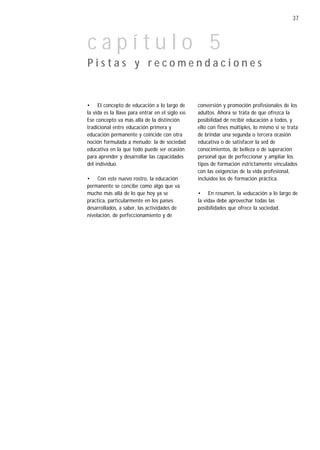37



capítulo 5
Pistas y recomendaciones


• El concepto de educación a lo largo de           conversión y promoción profesionales de los
la vida es la llave para entrar en el siglo XXI.   adultos. Ahora se trata de que ofrezca la
Ese concepto va más allá de la distinción          posibilidad de recibir educación a todos, y
tradicional entre educación primera y              ello con fines múltiples, lo mismo si se trata
educación permanente y coincide con otra           de brindar una segunda o tercera ocasión
noción formulada a menudo: la de sociedad          educativa o de satisfacer la sed de
educativa en la que todo puede ser ocasión         conocimientos, de belleza o de superación
para aprender y desarrollar las capacidades        personal que de perfeccionar y ampliar los
del individuo.                                     tipos de formación estrictamente vinculados
                                                   con las exigencias de la vida profesional,
• Con este nuevo rostro, la educación              incluidos los de formación práctica.
permanente se concibe como algo que va
mucho más allá de lo que hoy ya se                 • En resumen, la «educación a lo largo de
practica, particularmente en los países            la vida» debe aprovechar todas las
desarrollados, a saber, las actividades de         posibilidades que ofrece la sociedad.
nivelación, de perfeccionamiento y de
 