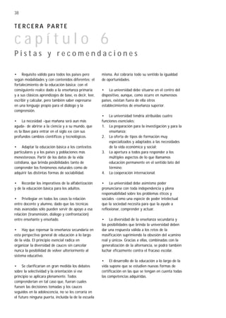 38


TERCERA PARTE

capítulo 6
Pistas y recomendaciones

• Requisito válido para todos los países pero            misma. Así cobraría todo su sentido la igualdad
según modalidades y con contenidos diferentes: el        de oportunidades.
fortalecimiento de la educación básica; con el
consiguiente realce dado a la enseñanza primaria         • La universidad debe situarse en el centro del
y a sus clásicos aprendizajes de base, es decir, leer,   dispositivo, aunque, como ocurre en numerosos
escribir y calcular, pero también saber expresarse       países, existan fuera de ella otros
en una lenguaje propio para el diálogo y la              establecimientos de enseñanza superior.
comprensión.
                                                         • La universidad tendría atribuidas cuatro
• La necesidad -que mañana será aun más                  funciones esenciales:
aguda- de abrirse a la ciencia y a su mundo, que         1. La preparación para la investigación y para la
es la llave para entrar en el siglo XXI con sus              enseñanza;
profundos cambios científicos y tecnológicos.            2. La oferta de tipos de formación muy
                                                             especializados y adaptados a las necesidades
• Adaptar la educación básica a los contextos                de la vida económica y social;
particulares y a los países y poblaciones más            3. La apertura a todos para responder a los
menesterosos. Partir de los datos de la vida                 múltiples aspectos de lo que llamamos
cotidiana, que brinda posibilidades tanto de                 educación permanente en el sentido lato del
comprender los fenómenos naturales como de                   término;
adquirir las distintas formas de sociabilidad.           4. La cooperación internacional.

• Recordar los imperativos de la alfabetización          • La universidad debe asimismo poder
y de la educación básica para los adultos.               pronunciarse con toda independencia y plena
                                                         responsabilidad sobre los problemas éticos y
• Privilegiar en todos los casos la relación             sociales -como una especie de poder intelectual
entre docente y alumno, dado que las técnicas            que la sociedad necesita para que la ayude a
más avanzadas sólo pueden servir de apoyo a esa          reflexionar, comprender y actuar.
relación (transmisión, diálogo y confrontación)
entre enseñante y enseñado.                              • La diversidad de la enseñanza secundaria y
                                                         las posibilidades que brinda la universidad deben
• Hay que repensar la enseñanza secundaria en            dar una respuesta válida a los retos de la
esta perspectiva general de educación a lo largo         masificación suprimiendo la obsesión del «camino
de la vida. El principio esencial radica en              real y único». Gracias a ellas, combinadas con la
organizar la diversidad de cauces sin cancelar           generalización de la alternancia, se podrá también
nunca la posibilidad de volver ulteriormente al          luchar eficazmente contra el fracaso escolar.
sistema educativo.
                                                         • El desarrollo de la educación a lo largo de la
• Se clarificarían en gran medida los debates            vida supone que se estudien nuevas formas de
sobre la selectividad y la orientación si ese            certificación en las que se tengan en cuenta todas
principio se aplicara plenamente. Todos                  las competencias adquiridas.
comprenderían en tal caso que, fueran cuales
fuesen las decisiones tomadas y los cauces
seguidos en la adolescencia, no se les cerraría en
el futuro ninguna puerta, incluida la de la escuela
 