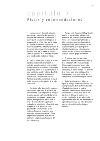 39



capítulo 7
Pistas y recomendaciones


• Aunque es muy diversa la situación             • Aunque en lo fundamental la profesión
psicológica y material de los docentes, es       docente es una actividad solitaria en la
indispensable revalorizar su estatuto si se      medida en que cada educador debe hacer
quiere que la «educación a lo largo de la        frente a sus propias responsabilidades y
vida» cumpla la misión clave que le asigna       deberes profesionales, es indispensable el
la Comisión en favor del progreso de             trabajo en equipo, particularmente en los
nuestras sociedades y del fortalecimiento de     ciclos secundarios, a fin de mejorar la
la comprensión mutua entre los pueblos. La       calidad de la educación y de adaptarla
sociedad tiene que reconocer al maestro          mejor a las características particulares de
como tal y dotarle de la autoridad necesaria     las clases o de los grupos de alumnos.
y de los adecuados medios de trabajo.
                                                 • El informe hace hincapié en la
• Pero la educación a lo largo de la vida        importancia del intercambio de docentes y
conduce directamente a la noción de              de la asociación entre instituciones de
sociedad educativa, es decir, una sociedad       diferentes países, que aportan un valor
en la que se ofrecen múltiples posibilidades     añadido indispensable a la calidad de la
de aprender, tanto en la escuela como en la      educación y, al mismo tiempo, a la apertura
vida económica, social y cultural. De ahí la     de la mente hacia otras culturas, otras
necesidad de multiplicar las formas de           civilizaciones y otras experiencias. Así lo
concertación y de asociación con las             confirman las realizaciones hoy en marcha.
familias, los círculos económicos, el mundo
de las asociaciones, los agentes de la vida      • Todas las orientaciones deben ser
cultural, etc.                                   objeto de diálogo, incluso de contratos, con
                                                 las organizaciones de la profesión docente,
• Por tanto, a los docentes les concierne        esforzándose en superar el carácter
también este imperativo de actualizar los        puramente corporativo de tales formas de
conocimientos y las competencias. Hay que        concertación. En efecto, más allá de sus
organizar su vida profesional de tal forma       objetivos de defensa de los intereses
que estén en condiciones, e incluso que          morales y materiales de sus afiliados, las
tengan la obligación, de perfeccionar su         organizaciones sindicales han acumulado un
arte y de aprovechar las experiencias            capital de experiencia que están dispuestas
realizadas en las distintas esferas de la vida   a poner a disposición de los decisores
económica, social y cultural. Esas               políticos.
posibilidades suelen preverse en las
múltiples formas de vacaciones para
educación o de permiso sabático. Deben
ampliarse estas fórmulas mediante las
oportunas adaptaciones al conjunto del
personal docente.
 