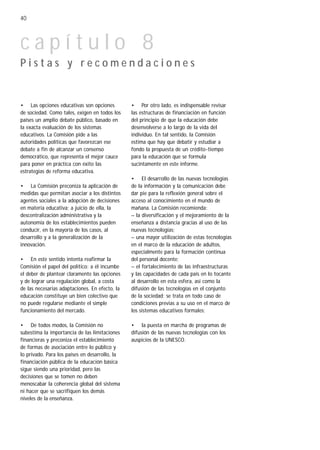 40



capítulo 8
Pistas y recomendaciones


• Las opciones educativas son opciones          • Por otro lado, es indispensable revisar
de sociedad. Como tales, exigen en todos los    las estructuras de financiación en función
países un amplio debate público, basado en      del principio de que la educación debe
la exacta evaluación de los sistemas            desenvolverse a lo largo de la vida del
educativos. La Comisión pide a las              individuo. En tal sentido, la Comisión
autoridades políticas que favorezcan ese        estima que hay que debatir y estudiar a
debate a fin de alcanzar un consenso            fondo la propuesta de un crédito-tiempo
democrático, que representa el mejor cauce      para la educación que se formula
para poner en práctica con éxito las            sucintamente en este informe.
estrategias de reforma educativa.
                                                • El desarrollo de las nuevas tecnologías
• La Comisión preconiza la aplicación de        de la información y la comunicación debe
medidas que permitan asociar a los distintos    dar pie para la reflexión general sobre el
agentes sociales a la adopción de decisiones    acceso al conocimiento en el mundo de
en materia educativa; a juicio de ella, la      mañana. La Comisión recomienda:
descentralización administrativa y la           – la diversificación y el mejoramiento de la
autonomía de los establecimientos pueden        enseñanza a distancia gracias al uso de las
conducir, en la mayoría de los casos, al        nuevas tecnologías;
desarrollo y a la generalización de la          – una mayor utilización de estas tecnologías
innovación.                                     en el marco de la educación de adultos,
                                                especialmente para la formación continua
• En este sentido intenta reafirmar la          del personal docente;
Comisión el papel del político: a él incumbe    – el fortalecimiento de las infraestructuras
el deber de plantear claramente las opciones    y las capacidades de cada país en lo tocante
y de lograr una regulación global, a costa      al desarrollo en esta esfera, así como la
de las necesarias adaptaciones. En efecto, la   difusión de las tecnologías en el conjunto
educación constituye un bien colectivo que      de la sociedad; se trata en todo caso de
no puede regularse mediante el simple           condiciones previas a su uso en el marco de
funcionamiento del mercado.                     los sistemas educativos formales;

• De todos modos, la Comisión no                • la puesta en marcha de programas de
subestima la importancia de las limitaciones    difusión de las nuevas tecnologías con los
financieras y preconiza el establecimiento      auspicios de la UNESCO.
de formas de asociación entre lo público y
lo privado. Para los países en desarrollo, la
financiación pública de la educación básica
sigue siendo una prioridad, pero las
decisiones que se tomen no deben
menoscabar la coherencia global del sistema
ni hacer que se sacrifiquen los demás
niveles de la enseñanza.
 