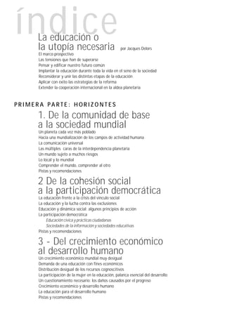 índice
     La educación o
     la utopía necesaria                                por Jacques Delors
      El marco prospectivo
      Las tensiones que han de superarse
      Pensar y edificar nuestro futuro común
      Implantar la educación durante toda la vida en el seno de la sociedad
      Reconsiderar y unir las distintas etapas de la educación
      Aplicar con éxito las estrategias de la reforma
      Extender la cooperación internacional en la aldea planetaria



PRIMERA PARTE: HORIZONTES
     1. De la comunidad de base
     a la sociedad mundial
      Un planeta cada vez más poblado
      Hacia una mundialización de los campos de actividad humana
      La comunicación universal
      Las múltiples caras de la interdependencia planetaria
      Un mundo sujeto a muchos riesgos
      Lo local y lo mundial
      Comprender el mundo, comprender al otro
      Pistas y recomendaciones

     2 De la cohesión social
     a la participación democrática
      La educación frente a la crisis del vínculo social
      La educación y la lucha contra las exclusiones
      Educación y dinámica social: algunos principios de acción
      La participación democrática
           Educación cívica y prácticas ciudadanas
           Sociedades de la información y sociedades educativas
      Pistas y recomendaciones

     3 - Del crecimiento económico
     al desarrollo humano
      Un crecimiento económico mundial muy desigual
      Demanda de una educación con fines económicos
      Distribución desigual de los recursos cognoscitivos
      La participación de la mujer en la educación, palanca esencial del desarrollo
      Un cuestionamiento necesario: los daños causados por el progreso
      Crecimiento económico y desarrollo humano
      La educación para el desarrollo humano
      Pistas y recomendaciones
 