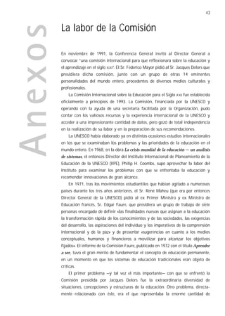 43


La labor de la Comisión

En noviembre de 1991, la Conferencia General invitó al Director General a
convocar “una comisión internacional para que reflexionara sobre la educación y
el aprendizaje en el siglo XXI”. El Sr. Federico Mayor pidió al Sr. Jacques Delors que
presidiera dicha comisión, junto con un grupo de otras 14 eminentes
personalidades del mundo entero, procedentes de diversos medios culturales y
profesionales.
    La Comisión Internacional sobre la Educación para el Siglo XXI fue establecida
oficialmente a principios de 1993. La Comisión, financiada por la UNESCO y
operando con la ayuda de una secretaría facilitada por la Organización, pudo
contar con los valiosos recursos y la experiencia internacional de la UNESCO y
acceder a una impresionante cantidad de datos, pero gozó de total independencia
en la realización de su labor y en la preparación de sus recomendaciones.
    La UNESCO había elaborado ya en distintas ocasiones estudios internacionales
en los que se examinaban los problemas y las prioridades de la educación en el
mundo entero. En 1968, en la obra La crisis mundial de la educación — un análisis
de sistemas, el entonces Director del Instituto Internacional de Planeamiento de la
Educación de la UNESCO (IIPE), Philip H. Coombs, supo aprovechar la labor del
Instituto para examinar los problemas con que se enfrentaba la educación y
recomendar innovaciones de gran alcance.
    En 1971, tras los movimientos estudiantiles que habían agitado a numerosos
países durante los tres años anteriores, el Sr. René Maheu (que era por entonces
Director General de la UNESCO) pidió al ex Primer Ministro y ex Ministro de
Educación francés, Sr. Edgar Faure, que presidiera un grupo de trabajo de siete
personas encargado de definir «las finalidades nuevas que asignan a la educación
la transformación rápida de los conocimientos y de las sociedades, las exigencias
del desarrollo, las aspiraciones del individuo y los imperativos de la comprensión
internacional y de la paz» y de presentar «sugerencias en cuanto a los medios
conceptuales, humanos y financieros a movilizar para alcanzar los objetivos
fijados». El informe de la Comisión Faure, publicado en 1972 con el título Aprender
a ser, tuvo el gran mérito de fundamentar el concepto de educación permanente,
en un momento en que los sistemas de educación tradicionales eran objeto de
críticas.
    El primer problema —y tal vez el más importante— con que se enfrentó la
Comisión presidida por Jacques Delors fue la extraordinaria diversidad de
situaciones, concepciones y estructuras de la educación. Otro problema, directa-
mente relacionado con éste, era el que representaba la enorme cantidad de
 