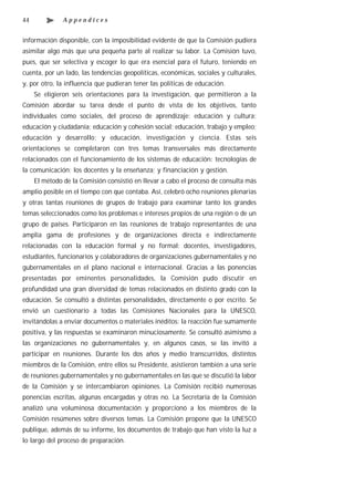 44             Appendices


información disponible, con la imposibilidad evidente de que la Comisión pudiera
asimilar algo más que una pequeña parte al realizar su labor. La Comisión tuvo,
pues, que ser selectiva y escoger lo que era esencial para el futuro, teniendo en
cuenta, por un lado, las tendencias geopolíticas, económicas, sociales y culturales,
y, por otro, la influencia que pudieran tener las políticas de educación.
     Se eligieron seis orientaciones para la investigación, que permitieron a la
Comisión abordar su tarea desde el punto de vista de los objetivos, tanto
individuales como sociales, del proceso de aprendizaje: educación y cultura;
educación y ciudadanía; educación y cohesión social; educación, trabajo y empleo;
educación y desarrollo; y educación, investigación y ciencia. Estas seis
orientaciones se completaron con tres temas transversales más directamente
relacionados con el funcionamiento de los sistemas de educación: tecnologías de
la comunicación; los docentes y la enseñanza; y financiación y gestión.
     El método de la Comisión consistió en llevar a cabo el proceso de consulta más
amplio posible en el tiempo con que contaba. Así, celebró ocho reuniones plenarias
y otras tantas reuniones de grupos de trabajo para examinar tanto los grandes
temas seleccionados como los problemas e intereses propios de una región o de un
grupo de países. Participaron en las reuniones de trabajo representantes de una
amplia gama de profesiones y de organizaciones directa e indirectamente
relacionadas con la educación formal y no formal: docentes, investigadores,
estudiantes, funcionarios y colaboradores de organizaciones gubernamentales y no
gubernamentales en el plano nacional e internacional. Gracias a las ponencias
presentadas por eminentes personalidades, la Comisión pudo discutir en
profundidad una gran diversidad de temas relacionados en distinto grado con la
educación. Se consultó a distintas personalidades, directamente o por escrito. Se
envió un cuestionario a todas las Comisiones Nacionales para la UNESCO,
invitándolas a enviar documentos o materiales inéditos: la reacción fue sumamente
positiva, y las respuestas se examinaron minuciosamente. Se consultó asimismo a
las organizaciones no gubernamentales y, en algunos casos, se las invitó a
participar en reuniones. Durante los dos años y medio transcurridos, distintos
miembros de la Comisión, entre ellos su Presidente, asistieron también a una serie
de reuniones gubernamentales y no gubernamentales en las que se discutió la labor
de la Comisión y se intercambiaron opiniones. La Comisión recibió numerosas
ponencias escritas, algunas encargadas y otras no. La Secretaría de la Comisión
analizó una voluminosa documentación y proporcionó a los miembros de la
Comisión resúmenes sobre diversos temas. La Comisión propone que la UNESCO
publique, además de su informe, los documentos de trabajo que han visto la luz a
lo largo del proceso de preparación.
 