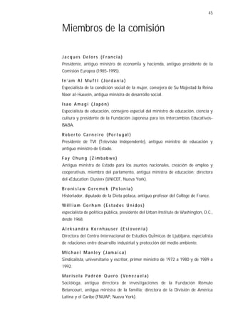 45


Miembros de la comisión

Jacques Delors (Francia)
Presidente, antiguo ministro de economÌa y hacienda, antiguo presidente de la
Comisión Europea (1985-1995).

In’am Al Mu fti (Jordania)
Especialista de la condición social de la mujer, consejera de Su Majestad la Reina
Noor al-Hussein, antigua ministra de desarrollo social.

Isao Amagi (Japón )
Especialista de educación, consejero especial del ministro de educación, ciencia y
cultura y presidente de la Fundación Japonesa para los Intercambios Educativos-
BABA.

Ro b er to Ca r n e iro (Po r t u g a l )
Presidente de TVI (Televisáo Independente), antiguo ministro de educación y
antiguo ministro de Estado.

Fay Chun g (Zimbabwe)
Antigua ministra de Estado para los asuntos nacionales, creación de empleo y
cooperativas, miembro del parlamento, antigua ministra de educación; directora
del «Education Cluster» (UNICEF, Nueva York).

Bronislaw G ere mek (Polonia)
Historiador, diputado de la Dieta polaca, antiguo profesor del Collège de France.

Wil liam Gorham (Estados Unidos)
especialista de política pública, presidente del Urban Institute de Washington, D.C.,
desde 1968.

A l ek sa n dr a Ko r nh au se r ( E sl o ve n i a )
Directora del Centro Internacional de Estudios QuÌmicos de Ljubljana, especialista
de relaciones entre desarrollo industrial y protección del medio ambiente.

Michael Manley (Jamaica)
Sindicalista, universitario y escritor, primer ministro de 1972 a 1980 y de 1989 a
1992.

Ma r i se la Pa d r ón Q uer o ( Ve n e z u e l a )
Socióloga, antigua directora de investigaciones de la Fundación Rómulo
Betancourt, antigua ministra de la familia; directora de la División de América
Latina y el Caribe (FNUAP, Nueva York).
 