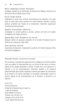 46            Appendices


Marie-Angélique Savané (Senegal)
Socióloga, miembro de la «Commission de Gouvernance Globale», directora de la
División de Africa (FNUAP, Nueva York).

Karan Singh (India)
Diplomático y varias veces ministro, particularmente de educación y de salud,
autor de varias obras sobre cuestiones de medio ambiente, filosofÌa y ciencias
polÌticas, presidente del Templo de la Comprensión, importante organización
internacional interconfesional.

Rodolfo St avenhagen (México)
Investigador en ciencias polÌticas y sociales, profesor del Centro de Estudios
Sociológicos del Colegio de México.

M yo ng Wo n Su h r (R e p ú bl ic a d e C or ea )
Antiguo ministro de educación, presidente de la Comisión Presidencial para la
Reforma de la Educación (1985-1987).

Z ho u Na n z ha o ( Ch in a)
Especialista de educación, vicepresidente y profesor del Instituto Nacional Chino
de Estudios Pedagógicos.




A le xa n d ra D raxl er, Secretaria de la Comisión

Una secretaría se encargará del seguimiento de los trabajos de la Comisión. Misión
suya será publicar la documentación que ha servido de base para su informe,
además de los estudios destinados a analizar a fondo uno u otro aspecto de su
reflexión o de sus recomendaciones. Asinmismo ayudará a las instancias
gubernamentales que lo pidan a organizar reuniones para debatir las conclusiones
de la Comisión. Por último, participará en actividades encaminadas a poner en
práctica algunas de las recomendaciones de la Comisión. La dirección es la
siguiente:


UNESCO
Sector de Educación
Unidad de la Educación para el siglo   XXI

7, place de Fontenoy
75352 PARIS 07 (Francia)
Teléfono: (33 1) 45 68 11 23
Telecopia: (33 1) 43 06 52 55
e-mail: edobserv@unesco.org
 