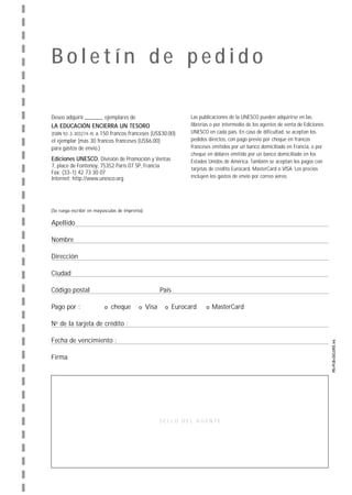 Boletín de pedido

Deseo adquirir            ejemplares de                             Las publicaciones de la UNESCO pueden adquirirse en las
LA EDUCACIÓN ENCIERRA UN TESORO                                     librerías o por intermedio de los agentes de venta de Ediciones
(ISBN 92-3-303274-4) a 150 francos franceses (US$30.00)             UNESCO en cada país. En caso de dificultad, se aceptan los
el ejemplar (más 30 francos franceses (US$6.00)                     pedidos directos, con pago previo por cheque en francos
para gastos de envío.)                                              franceses emitidos por un banco domiciliado en Francia, o por
                                                                    cheque en dólares emitido por un banco domiciliado en los
Ediciones UNESCO, División de Promoción y Ventas                    Estados Unidos de América. También se aceptan los pagos con
7, place de Fontenoy, 75352 París 07 SP, Francia
                                                                    tarjetas de crédito Eurocard, MasterCard o VISA. Los precios
Fax: (33-1) 42 73 30 07
Internet: http://www.unesco.org                                     incluyen los gastos de envío por correo aéreo.




(Se ruega escribir en mayúsculas de imprenta)

Apellido

Nombre

Dirección

Ciudad

Código postal                                          País

Pago por :                t   cheque       t    Visa    t     Eurocard     t MasterCard


No de la tarjeta de crédito :

Fecha de vencimiento :

Firma




                                                       SELLO DEL AGENTE
 