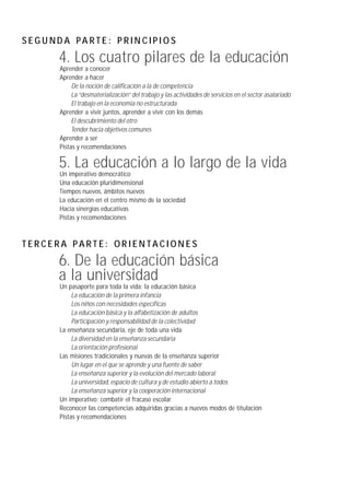 SEG U ND A PA RTE : P RIN CIPI O S
        4. Los cuatro pilares de la educación
        Aprender a conocer
        Aprender a hacer
             De la noción de calificación a la de competencia
             La “desmaterialización” del trabajo y las actividades de servicios en el sector asalariado
             El trabajo en la economía no estructurada
        Aprender a vivir juntos, aprender a vivir con los demás
             El descubrimiento del otro
             Tender hacia objetivos comunes
        Aprender a ser
        Pistas y recomendaciones

        5. La educación a lo largo de la vida
        Un imperativo democrático
        Una educación pluridimensional
        Tiempos nuevos, ámbitos nuevos
        La educación en el centro mismo de la sociedad
        Hacia sinergias educativas
        Pistas y recomendaciones



TERCERA PARTE: ORIENTACIONES
        6. De la educación básica
        a la universidad
        Un pasaporte para toda la vida: la educación básica
             La educación de la primera infancia
             Los niños con necesidades específicas
             La educación básica y la alfabetización de adultos
             Participación y responsabilidad de la colectividad
        La enseñanza secundaria, eje de toda una vida
             La diversidad en la enseñanza secundaria
             La orientación profesional
        Las misiones tradicionales y nuevas de la enseñanza superior
             Un lugar en el que se aprende y una fuente de saber
             La enseñanza superior y la evolución del mercado laboral
             La universidad, espacio de cultura y de estudio abierto a todos
             La enseñanza superior y la cooperación internacional
        Un imperativo: combatir el fracaso escolar
        Reconocer las competencias adquiridas gracias a nuevos modos de titulación
        Pistas y recomendaciones
 