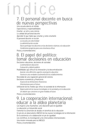 índice
 7. El personal docente en busca
 de nuevas perspectivas
 Una escuela abierta al mundo
 Expectativas y responsabilidades
 Enseñar: un arte y una ciencia
 La calidad del personal docente
 Aprender lo que habrá que enseñar y cómo enseñarlo
 El personal docente en acción
      La escuela y la colectividad
      La administración escolar
      Hacer participar los docentes en las decisiones relativas a la educación
      Condiciones propicias para una enseñanza eficaz
 Pistas y recomendaciones

 8. El papel del político:
 tomar decisiones en educación
 Decisiones educativas, decisiones de sociedad
      La demanda de educación
      Evaluación y debate público
 Posibilidades que ofrecen la innovación y la descentralización
      Asociar a los diferentes agentes al proyecto educativo
      Favorecer una verdadera autonomía de los establecimientos
 Necesidad de una regulación general del sistema
 Decisiones económicas y financieras
      El peso de las limitaciones financieras
      Orientaciones para el futuro
 Utilización de los medios que ofrece la sociedad de la información
      Repercusión de las nuevas tecnologías en la sociedad y en la educación
      Un debate que concierne en gran medida al futuro
 Pistas y recomendaciones

 9. La cooperación internacional:
 educar a la aldea planetaria
 Las mujeres y las muchachas: una educación para la igualdad
 La educación y el desarrollo social
 Fomentar la conversión de deudas en beneficio de la educación
 En pro de un observatorio UNESCO de las nuevas tecnologías de la información
 De la asistencia a la colaboración en pie de igualdad
 Los científicos, la investigación y los intercambios internacionales
 Una misión renovada para la UNESCO
 Pistas y recomendaciones
 