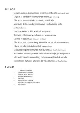 EPÍLOGO
      La excelencia en la educación: invertir en el talento, por In’am Al Mufti
      Mejorar la calidad de la enseñanza escolar, por Isao Amagi
      Educación y comunidades humanas revivificadas:
      una visión de la escuela socializadora en el próximo siglo,
      por Roberto Carneiro

      La educación en el Africa actual,            por Fay Chung

      Cohesión, solidaridad y exclusión, por Bronislaw Jeremek
      Suscitar la ocasión, por Aleksandra Kornhauser
      Educación, autonomización y reconciliación social, por Michael Manley
      Educar para la sociedad mundial, por Karan Singh
      La educación para un mundo multicultural, por Rodolfo Stavenhagen
      Abrir nuestra mente para que todos vivamos mejor,            por Myong Won Suhr

      Interacciones entre educación y cultura con vistas al desarrollo
      económico y humano: un punto de vista asiático, por Zhou Nanzhao

ANEXOS
      1.    La labor de la Comisión
      2.    Miembros de la Comisión
      3.    Mandato de la Comisión
      4.    Asesores extraordinarios
      5.    Secretaría
      6.    Reuniones de la Comisión
      7.    Personas e instituciones consultadas
      8.    Seguimiento
 