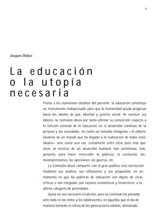 9




Jacques Delors




La educación
o la utopía
necesaria
                 Frente a los numerosos desafíos del porvenir, la educación constituye
                 un instrumento indispensable para que la humanidad pueda progresar
                 hacia los ideales de paz, libertad y justicia social. Al concluir sus
                 labores, la Comisión desea por tanto afirmar su convicción respecto a
                 la función esencial de la educación en el desarrollo continuo de la
                 persona y las sociedades, no como un remedio milagroso —el «Abrete
                 Sésamo» de un mundo que ha llegado a la realización de todos estos
                 ideales— sino como una vía, ciertamente entre otras pero más que
                 otras, al servicio de un desarrollo humano más armonioso, más
                 genuino, para hacer retroceder la pobreza, la exclusión, las
                 incomprensiones, las opresiones, las guerras, etc.
                    La Comisión desea compartir con el gran público esta convicción
                 mediante sus análisis, sus reflexiones y sus propuestas, en un
                 momento en que las políticas de educación son objeto de vivas
                 críticas o son relegadas, por razones económicas y financieras, a la
                 última categoría de prioridades.
                    Quizá no sea necesario recalcarlo, pero la Comisión ha pensado
                 ante todo en los niños y los adolescentes, en aquellos que el día de
                 mañana tomarán el relevo de las generaciones adultas, demasiado
 