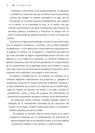 10             La educación


        inclinadas a concentrarse en sus propios problemas. La educación
       es también un clamor de amor por la infancia, por la juventud que
      tenemos que integrar en nuestras sociedades en el lugar que les
      corresponde, en el sistema educativo indudablemente, pero también
     en la familia, en la comunidad de base, en la nación. Hay que
     recordar constantemente este deber elemental para que inclusive las
     decisiones políticas, económicas y financieras lo tengan más en
 cuenta. Parafraseando las palabras del poeta, el niño es el futuro del
 hombre.
       Al final de un siglo caracterizado por el ruido y la furia tanto como
por los progresos económicos y científicos —por lo demás repartidos
desigualmente—, en los albores de un nuevo siglo ante cuya perspectiva
la angustia se enfrenta con la esperanza, es imperativo que todos los
que estén investidos de alguna responsabilidad presten atención a los
objetivos y a los medios de la educación. La Comisión considera las
políticas educativas como un proceso permanente de enriquecimiento
de los conocimientos, de la capacidad técnica, pero también, y quizás
sobre todo, como una estructuración privilegiada de la persona y de las
relaciones entre individuos, entre grupos y entre naciones.
      Al aceptar el mandato que les fue confiado, los miembros de la
Comisión adoptaron explícitamente esta perspectiva y, apoyados en
argumentos, destacaron la función central de la UNESCO, conforme a
la idea fundacional que se basa en la esperanza de un mundo mejor,
 capaz de respetar los derechos del hombre y la mujer, practicar el
 entendimiento mutuo y hacer del progreso del conocimiento un
 instrumento de promoción del género humano, no de discriminación.
        Sin duda para nuestra Comisión resultaba imposible superar el
     obstáculo de la extraordinaria diversidad de las situaciones del
     mundo a fin de llegar a análisis válidos para todos y a conclusiones
      también aceptables por parte de todos.
          Sin embargo, la Comisión trató de razonar dentro de un marco
       prospectivo dominado por la mundialización, de seleccionar las
        buenas preguntas que se nos plantean a todos, y de trazar algunas
        orientaciones válidas a nivel nacional y a escala mundial.
 