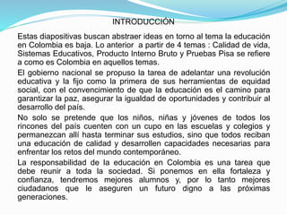 INTRODUCCIÓN
Estas diapositivas buscan abstraer ideas en torno al tema la educación
en Colombia es baja. Lo anterior a partir de 4 temas : Calidad de vida,
Sistemas Educativos, Producto Interno Bruto y Pruebas Pisa se refiere
a como es Colombia en aquellos temas.
El gobierno nacional se propuso la tarea de adelantar una revolución
educativa y la fijo como la primera de sus herramientas de equidad
social, con el convencimiento de que la educación es el camino para
garantizar la paz, asegurar la igualdad de oportunidades y contribuir al
desarrollo del país.
No solo se pretende que los niños, niñas y jóvenes de todos los
rincones del país cuenten con un cupo en las escuelas y colegios y
permanezcan allí hasta terminar sus estudios, sino que todos reciban
una educación de calidad y desarrollen capacidades necesarias para
enfrentar los retos del mundo contemporáneo.
La responsabilidad de la educación en Colombia es una tarea que
debe reunir a toda la sociedad. Si ponemos en ella fortaleza y
confianza, tendremos mejores alumnos y, por lo tanto mejores
ciudadanos que le aseguren un futuro digno a las próximas
generaciones.
 