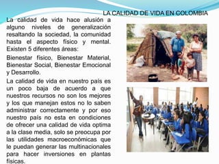 LA CALIDAD DE VIDA EN COLOMBIA
La calidad de vida hace alusión a
alguno niveles de generalización
resaltando la sociedad, la comunidad
hasta el aspecto físico y mental.
Existen 5 diferentes áreas:
Bienestar físico, Bienestar Material,
Bienestar Social, Bienestar Emocional
y Desarrollo.
La calidad de vida en nuestro país es
un poco baja de acuerdo a que
nuestros recursos no son los mejores
y los que manejan estos no lo saben
administrar correctamente y por eso
nuestro país no esta en condiciones
de ofrecer una calidad de vida optima
a la clase media, solo se preocupa por
las utilidades macroeconómicas que
le puedan generar las multinacionales
para hacer inversiones en plantas
físicas.
 