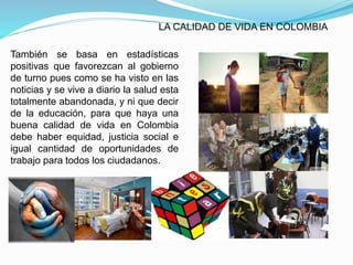 LA CALIDAD DE VIDA EN COLOMBIA
También se basa en estadísticas
positivas que favorezcan al gobierno
de turno pues como se ha visto en las
noticias y se vive a diario la salud esta
totalmente abandonada, y ni que decir
de la educación, para que haya una
buena calidad de vida en Colombia
debe haber equidad, justicia social e
igual cantidad de oportunidades de
trabajo para todos los ciudadanos.
 